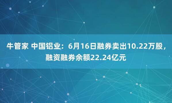 牛管家 中国铝业：6月16日融券卖出10.22万股，融资融券余额22.24亿元