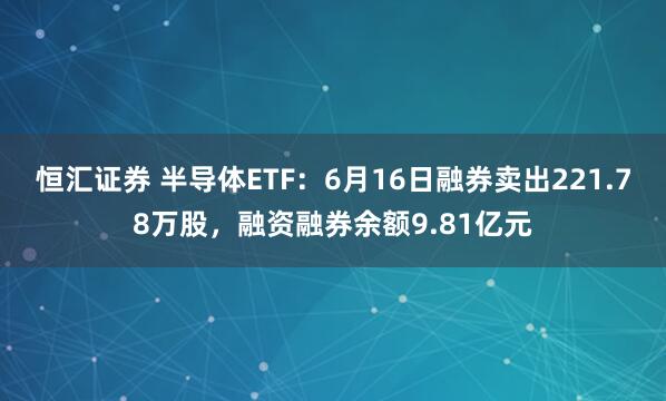 恒汇证券 半导体ETF：6月16日融券卖出221.78万股，融资融券余额9.81亿元