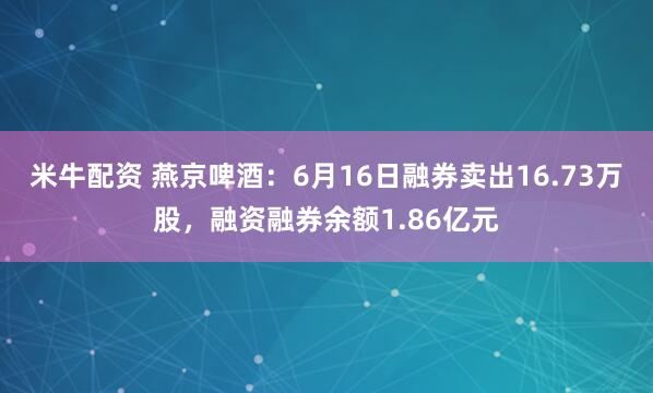 米牛配资 燕京啤酒：6月16日融券卖出16.73万股，融资融券余额1.86亿元