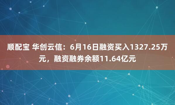 顺配宝 华创云信：6月16日融资买入1327.25万元，融资融券余额11.64亿元