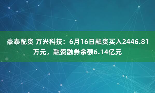 豪泰配资 万兴科技：6月16日融资买入2446.81万元，融资融券余额6.14亿元