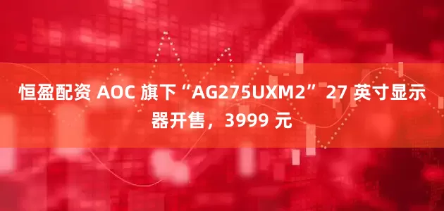 恒盈配资 AOC 旗下“AG275UXM2” 27 英寸显示器开售，3999 元