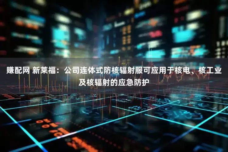 赚配网 新莱福：公司连体式防核辐射服可应用于核电、核工业及核辐射的应急防护