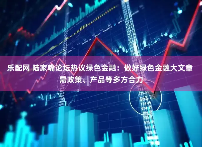 乐配网 陆家嘴论坛热议绿色金融：做好绿色金融大文章 需政策、产品等多方合力