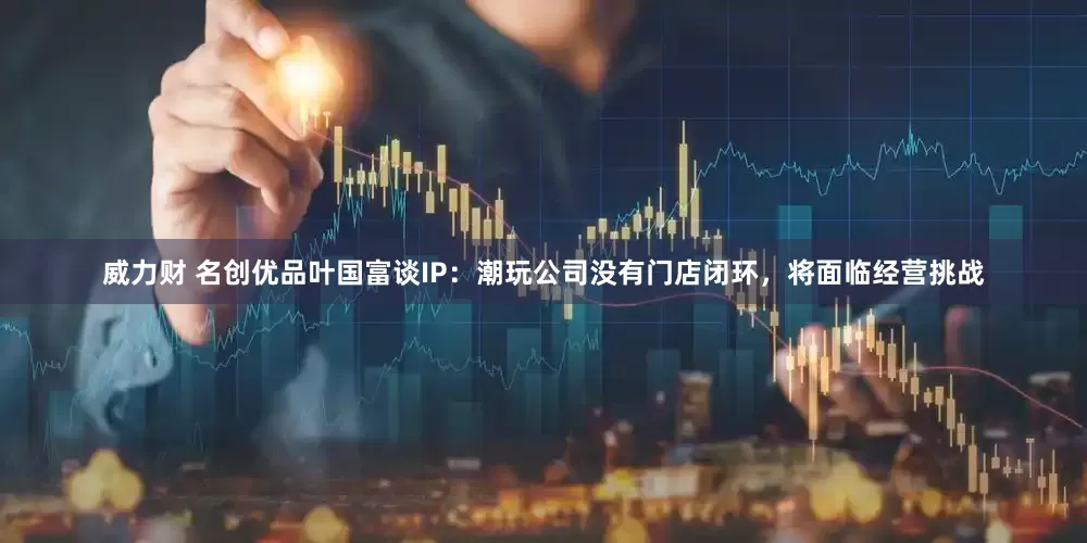 威力财 名创优品叶国富谈IP：潮玩公司没有门店闭环，将面临经营挑战