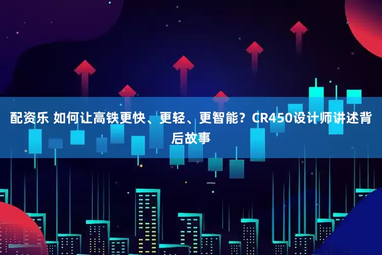 配资乐 如何让高铁更快、更轻、更智能？CR450设计师讲述背后故事