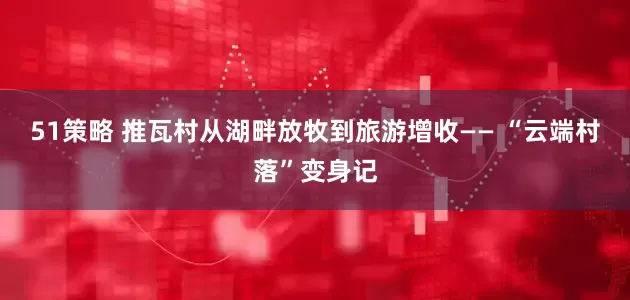 51策略 推瓦村从湖畔放牧到旅游增收—— “云端村落”变身记