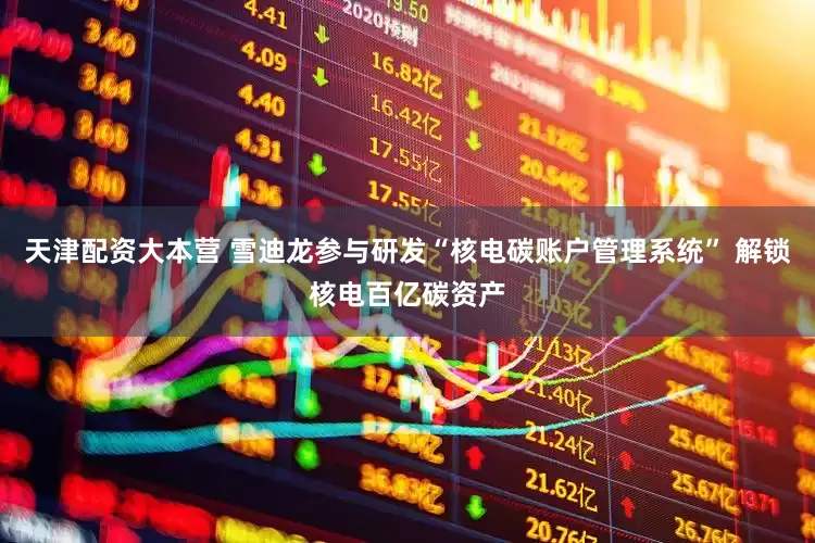 天津配资大本营 雪迪龙参与研发“核电碳账户管理系统” 解锁核电百亿碳资产
