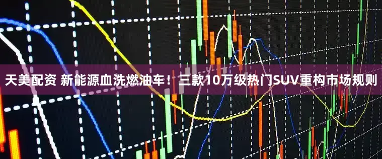 天美配资 新能源血洗燃油车！三款10万级热门SUV重构市场规则