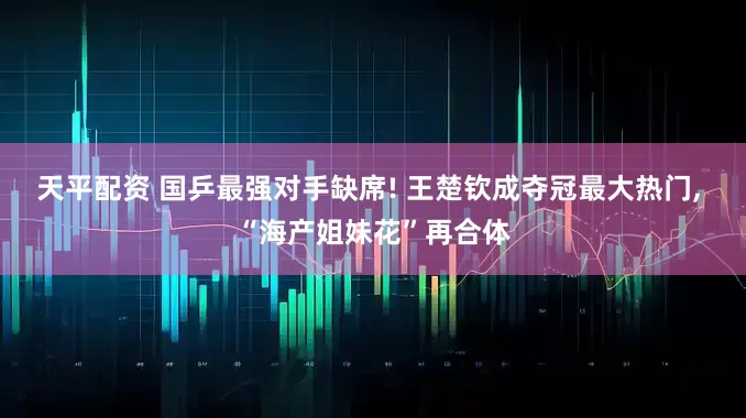 天平配资 国乒最强对手缺席! 王楚钦成夺冠最大热门, “海产姐妹花”再合体