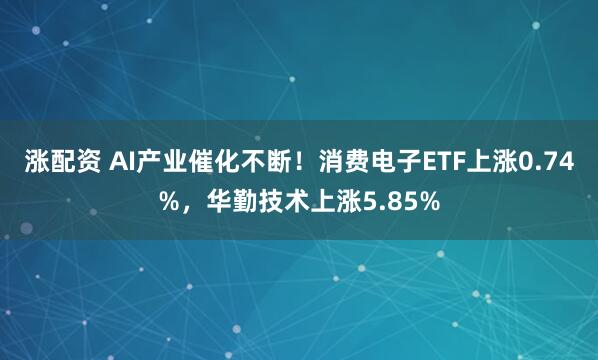 涨配资 AI产业催化不断！消费电子ETF上涨0.74%，华勤技术上涨5.85%