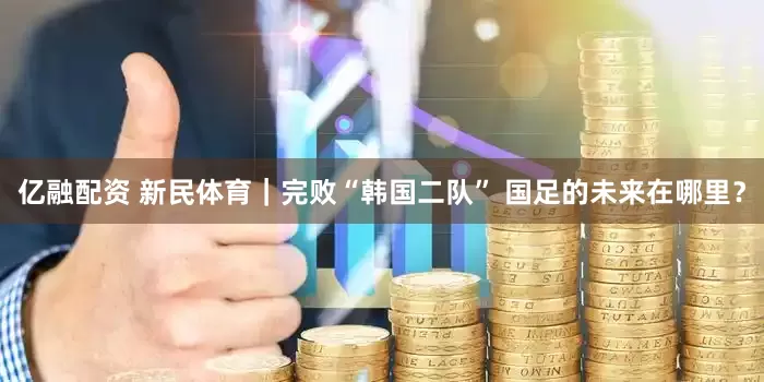 亿融配资 新民体育｜完败“韩国二队” 国足的未来在哪里？