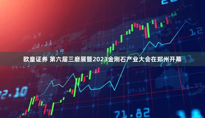欧皇证券 第六届三磨展暨2023金刚石产业大会在郑州开幕