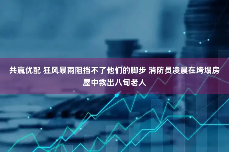 共赢优配 狂风暴雨阻挡不了他们的脚步 消防员凌晨在垮塌房屋中救出八旬老人