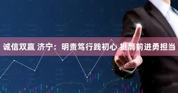 诚信双赢 济宁：明责笃行践初心 挺膺前进勇担当