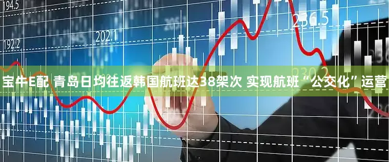 宝牛E配 青岛日均往返韩国航班达38架次 实现航班“公交化”运营