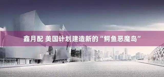 鑫月配 美国计划建造新的“鳄鱼恶魔岛”