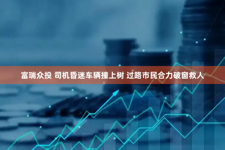 富瑞众投 司机昏迷车辆撞上树 过路市民合力破窗救人