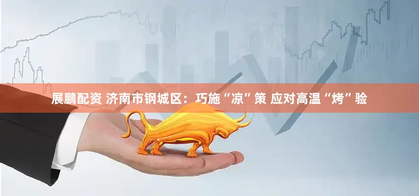 展鵬配资 济南市钢城区：巧施“凉”策 应对高温“烤”验