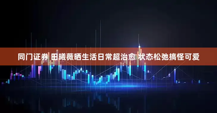 同门证券 田曦薇晒生活日常超治愈 状态松弛搞怪可爱