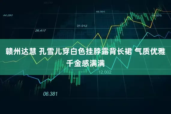 赣州达慧 孔雪儿穿白色挂脖露背长裙 气质优雅千金感满满