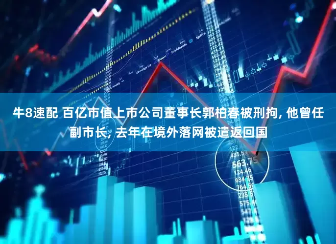 牛8速配 百亿市值上市公司董事长郭柏春被刑拘, 他曾任副市长, 去年在境外落网被遣返回国