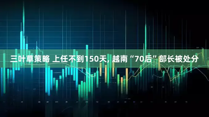 三叶草策略 上任不到150天, 越南“70后”部长被处分