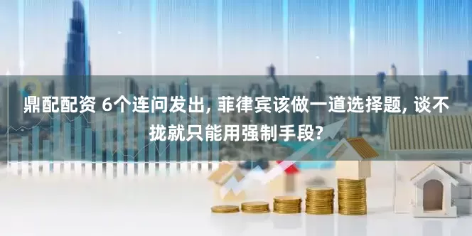 鼎配配资 6个连问发出, 菲律宾该做一道选择题, 谈不拢就只能用强制手段?