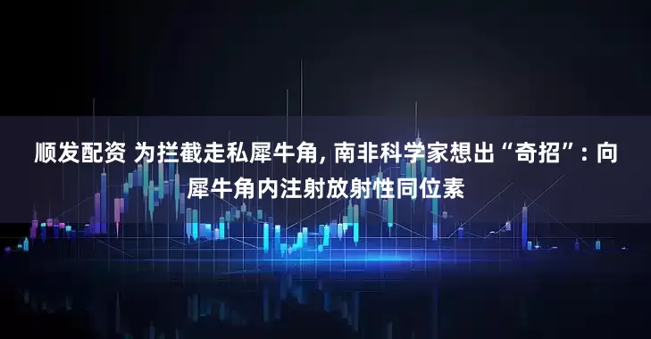 顺发配资 为拦截走私犀牛角, 南非科学家想出“奇招”: 向犀牛角内注射放射性同位素