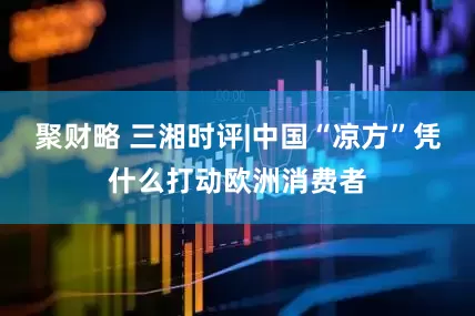 聚财略 三湘时评|中国“凉方”凭什么打动欧洲消费者