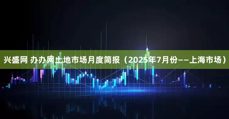 兴盛网 办办网土地市场月度简报（2025年7月份——上海市场）