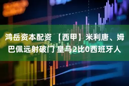 鸿岳资本配资 【西甲】米利唐、姆巴佩远射破门 皇马2比0西班牙人