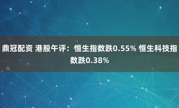 鼎冠配资 港股午评：恒生指数跌0.55% 恒生科技指数跌0.38%