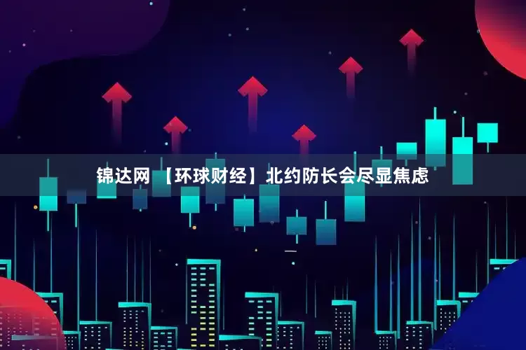 锦达网 【环球财经】北约防长会尽显焦虑