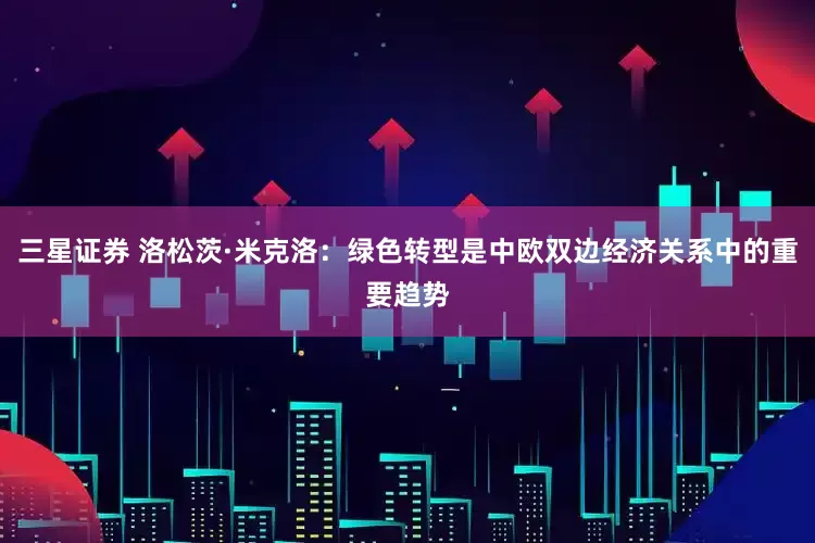 三星证券 洛松茨·米克洛：绿色转型是中欧双边经济关系中的重要趋势