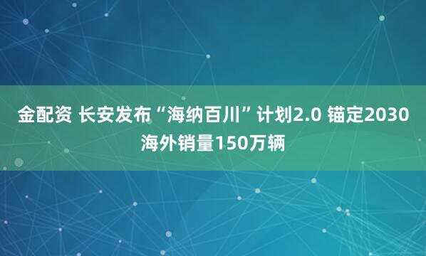 金配资 长安发布“海纳百川”计划2.0 锚定2030海外销量150万辆
