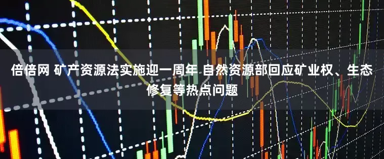倍倍网 矿产资源法实施迎一周年 自然资源部回应矿业权、生态修复等热点问题