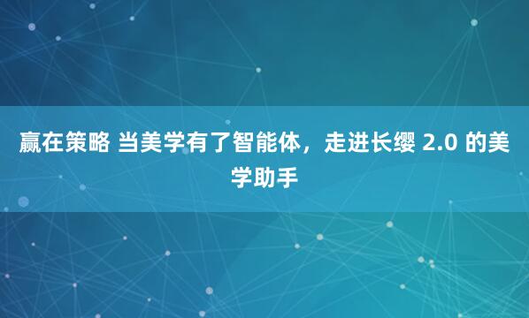 赢在策略 当美学有了智能体，走进长缨 2.0 的美学助手