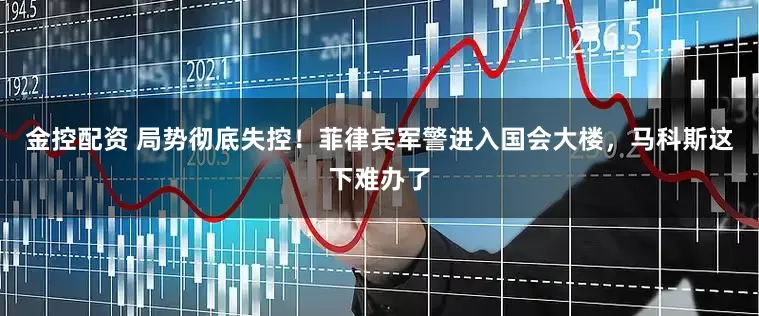 金控配资 局势彻底失控！菲律宾军警进入国会大楼，马科斯这下难办了