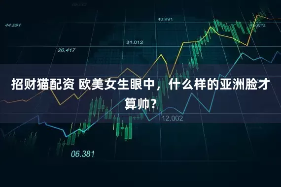 招财猫配资 欧美女生眼中，什么样的亚洲脸才算帅？